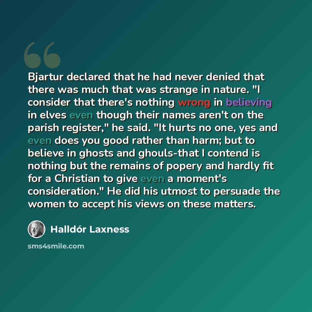 “Bjartur declared that he had never denied that there was much that was strange in nature. "I consider that there's nothing wrong in believing in elves even though their names aren't on the parish register," he said. "It hurts no one, yes and even does you good rather than harm; but to believe in…” quote by Halldór Laxness