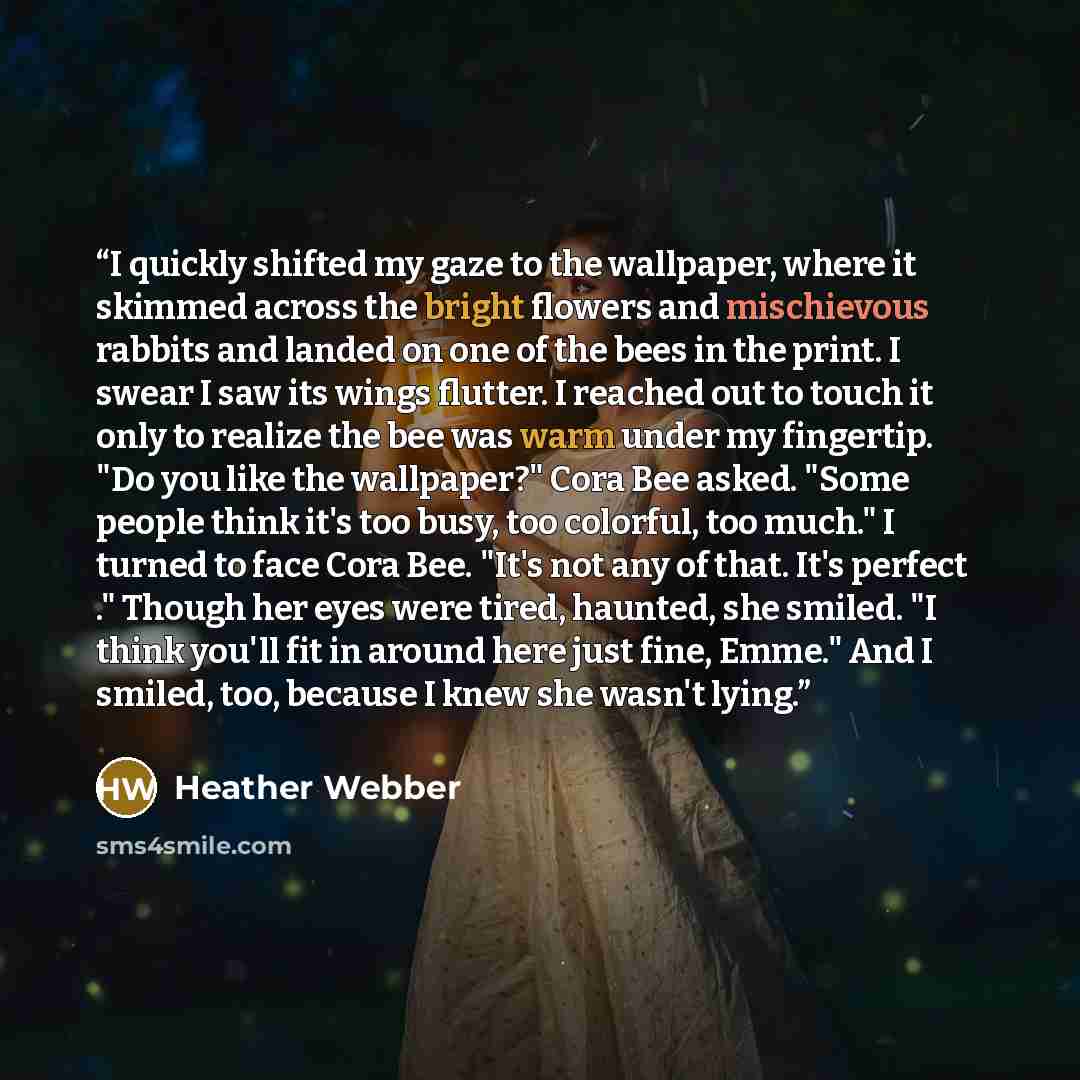 “I quickly shifted my gaze to the wallpaper, where it skimmed across the bright flowers and mischievous rabbits and landed on one of the bees in the print. I swear I saw its wings flutter. I reached out to touch it only to realize the bee was warm under my fingertip. "Do you like the wallpaper?"…” quote by Heather Webber