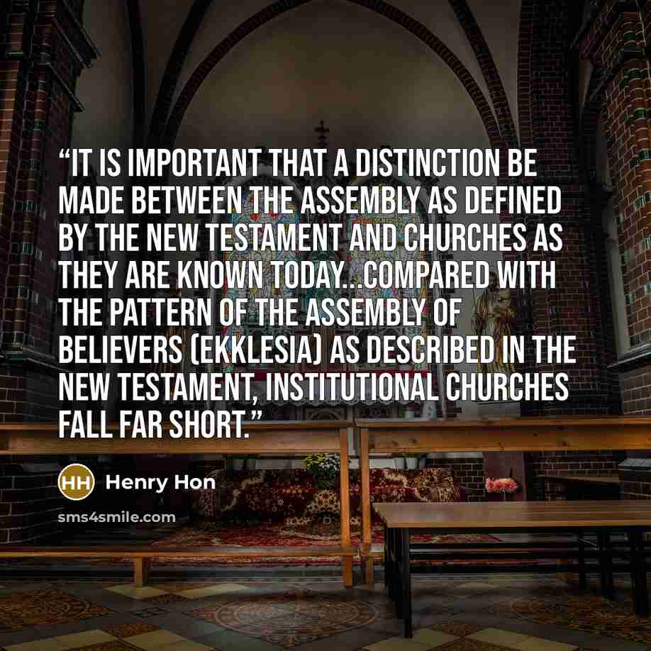 “It is important that a distinction be made between the assembly as defined by the New Testament and churches as they are known today...Compared with the pattern of the assembly of believers (ekklesia) as described in the New Testament, institutional churches fall far short.” quote by Henry Hon