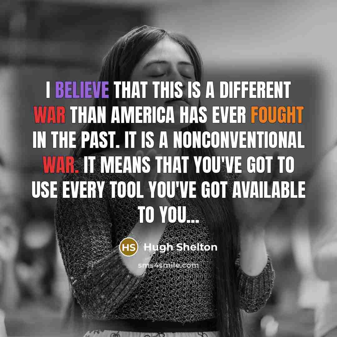 “I believe that this is a different war than America has ever fought in the past. It is a nonconventional war. It means that you've got to use every tool you've got available to you...” quote by Hugh Shelton