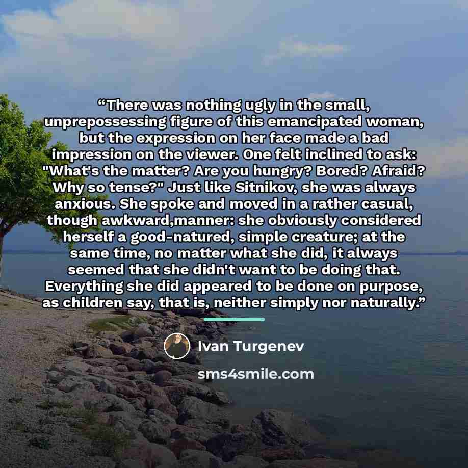 “There was nothing ugly in the small, unprepossessing figure of this emancipated woman, but the expression on her face made a bad impression on the viewer. One felt inclined to ask: "What's the matter? Are you hungry? Bored? Afraid? Why so tense?" Just like Sitnikov, she was always anxious. She…” quote by Ivan Turgenev