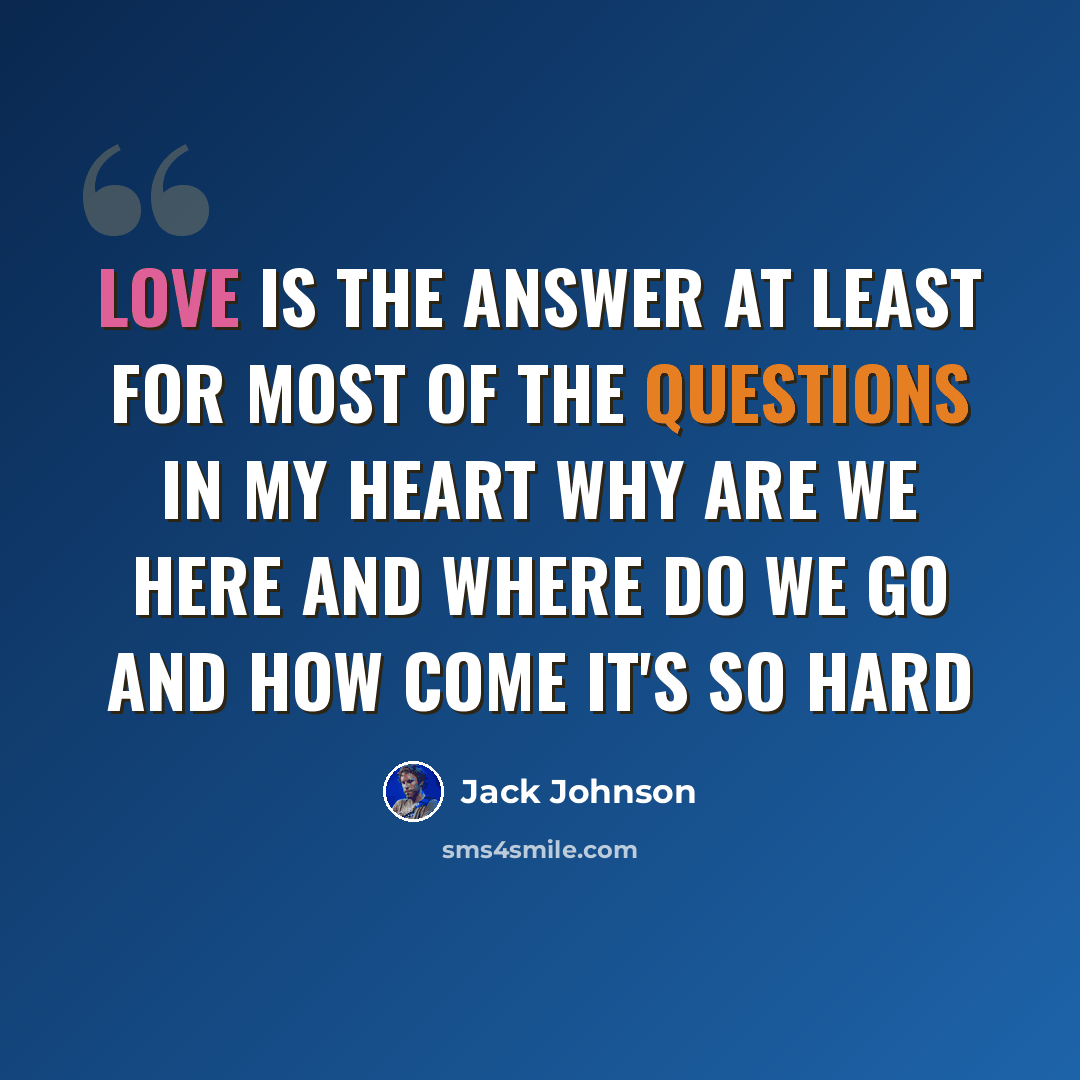 “Love is the answer At least for most of the questions in my heart Why are we here and where do we go And how come it's so hard” quote by Jack Johnson