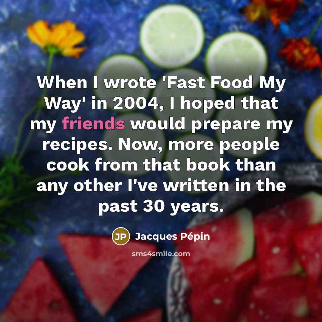 “When I wrote 'Fast Food My Way' in 2004, I hoped that my friends would prepare my recipes. Now, more people cook from that book than any other I've written in the past 30 years.” quote by Jacques Pepin