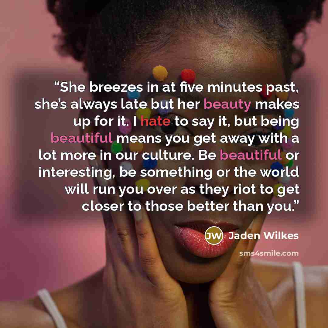 “She breezes in at five minutes past, she’s always late but her beauty makes up for it. I hate to say it, but being beautiful means you get away with a lot more in our culture. Be beautiful or interesting, be something or the world will run you over as they riot to get closer to those better than…” quote by Jaden Wilkes