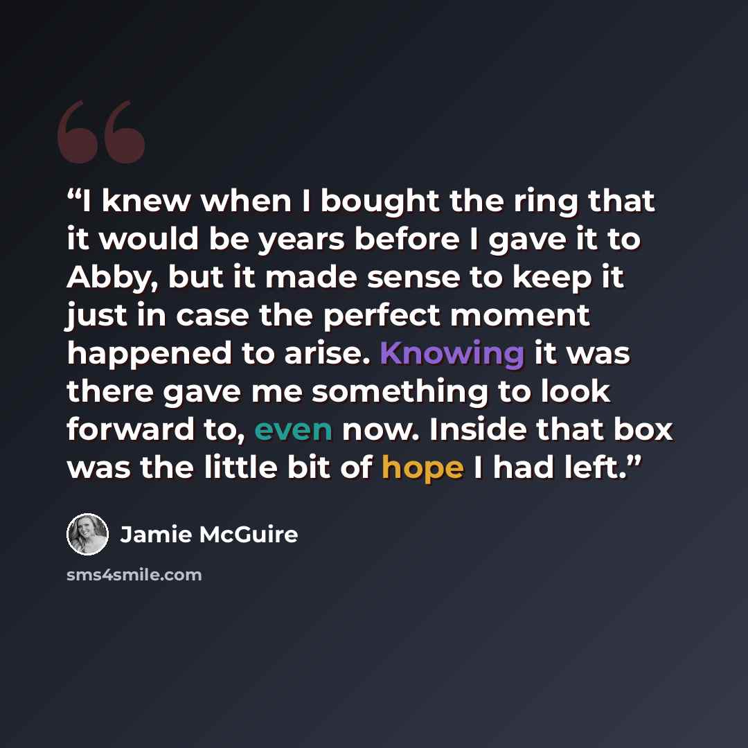 “I knew when I bought the ring that it would be years before I gave it to Abby, but it made sense to keep it just in case the perfect moment happened to arise. Knowing it was there gave me something to look forward to, even now. Inside that box was the little bit of hope I had left.” quote by Jamie McGuire