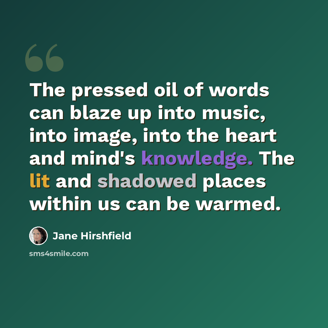 “The pressed oil of words can blaze up into music, into image, into the heart and mind's knowledge. The lit and shadowed places within us can be warmed.” quote by Jane Hirshfield
