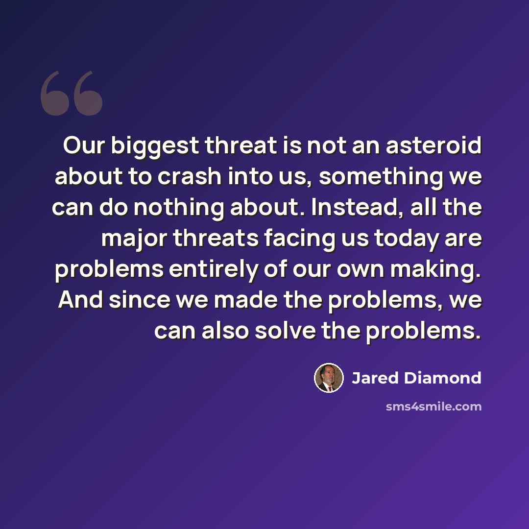 “Our biggest threat is not an asteroid about to crash into us, something we can do nothing about. Instead, all the major threats facing us today are problems entirely of our own making. And since we made the problems, we can also solve the problems.” quote by Jared Diamond