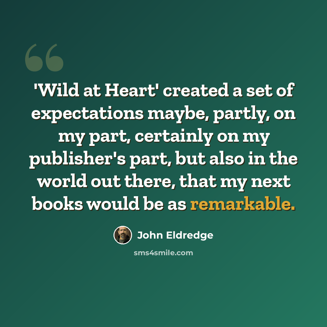 “'Wild at Heart' created a set of expectations maybe, partly, on my part, certainly on my publisher's part, but also in the world out there, that my next books would be as remarkable.” quote by John Eldredge