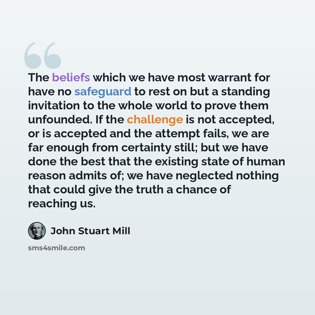 “The beliefs which we have most warrant for have no safeguard to rest on but a standing invitation to the whole world to prove them unfounded. If the challenge is not accepted, or is accepted and the attempt fails, we are far enough from certainty still; but we have done the best that the existing…” quote by John Stuart Mill