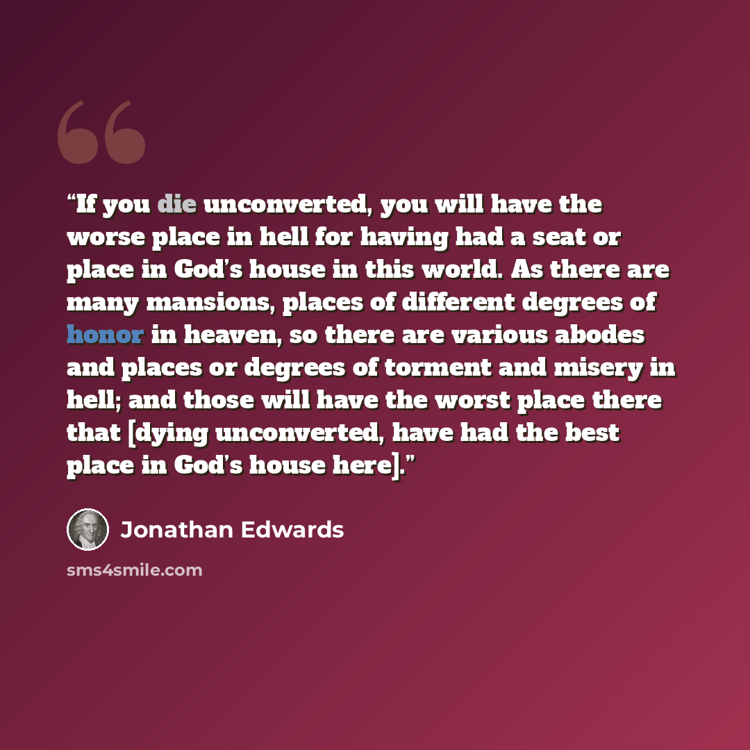 “If you die unconverted, you will have the worse place in hell for having had a seat or place in God’s house in this world. As there are many mansions, places of different degrees of honor in heaven, so there are various abodes and places or degrees of torment and misery in hell; and those will…” quote by Jonathan Edwards