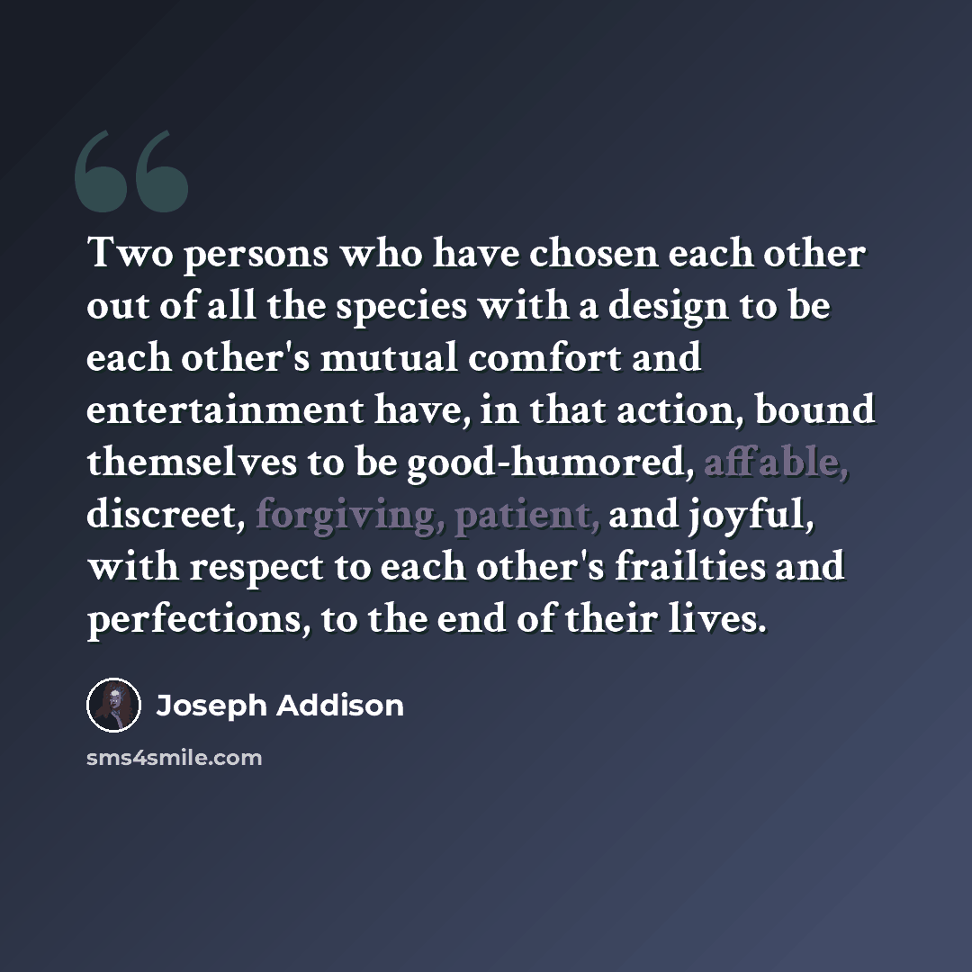 “Two persons who have chosen each other out of all the species with a design to be each other's mutual comfort and entertainment have, in that action, bound themselves to be good-humored, affable, discreet, forgiving, patient, and joyful, with respect to each other's frailties and perfections, to…” quote by Joseph Addison