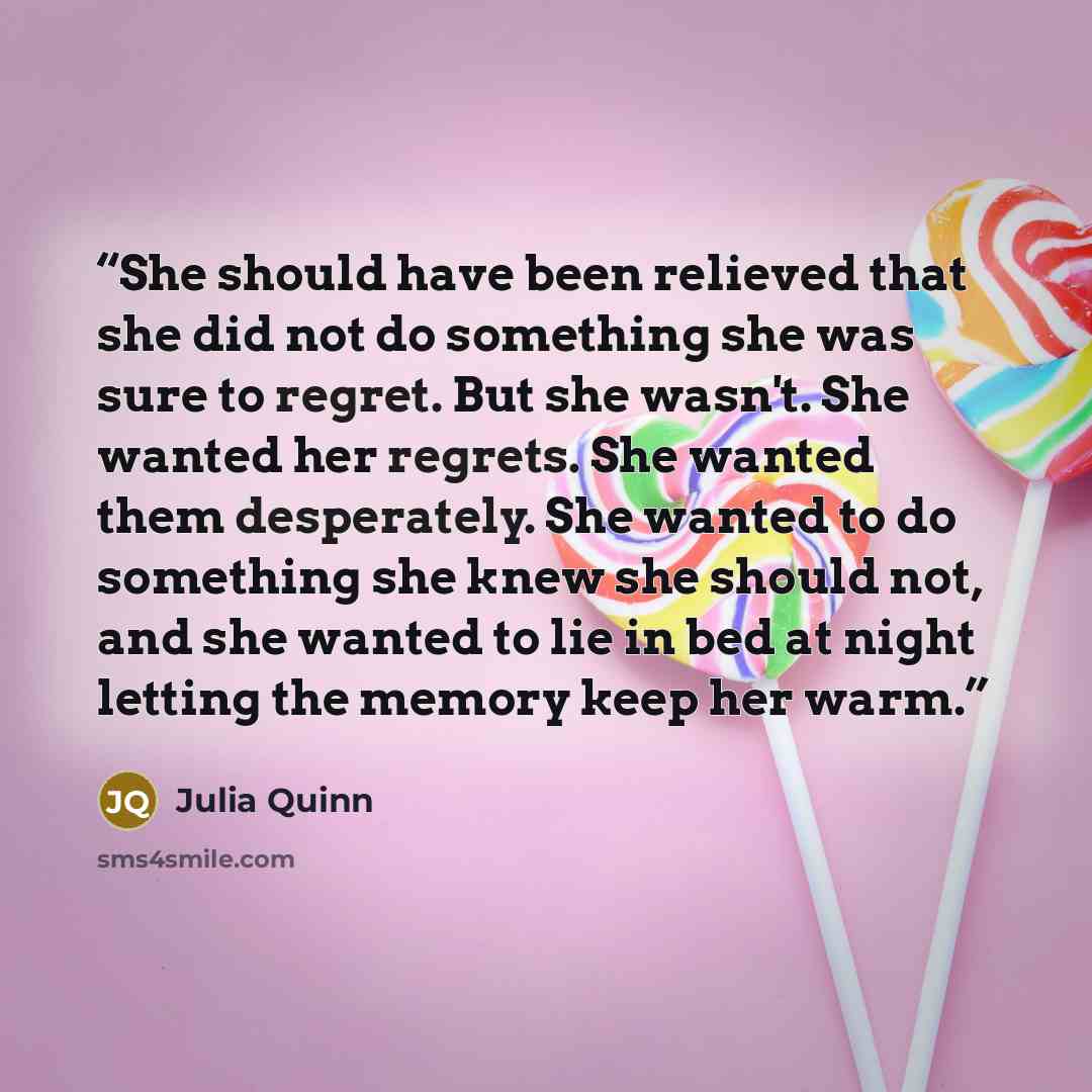 “She should have been relieved that she did not do something she was sure to regret. But she wasn't. She wanted her regrets. She wanted them desperately. She wanted to do something she knew she should not, and she wanted to lie in bed at night letting the memory keep her warm.” quote by Julia Quinn