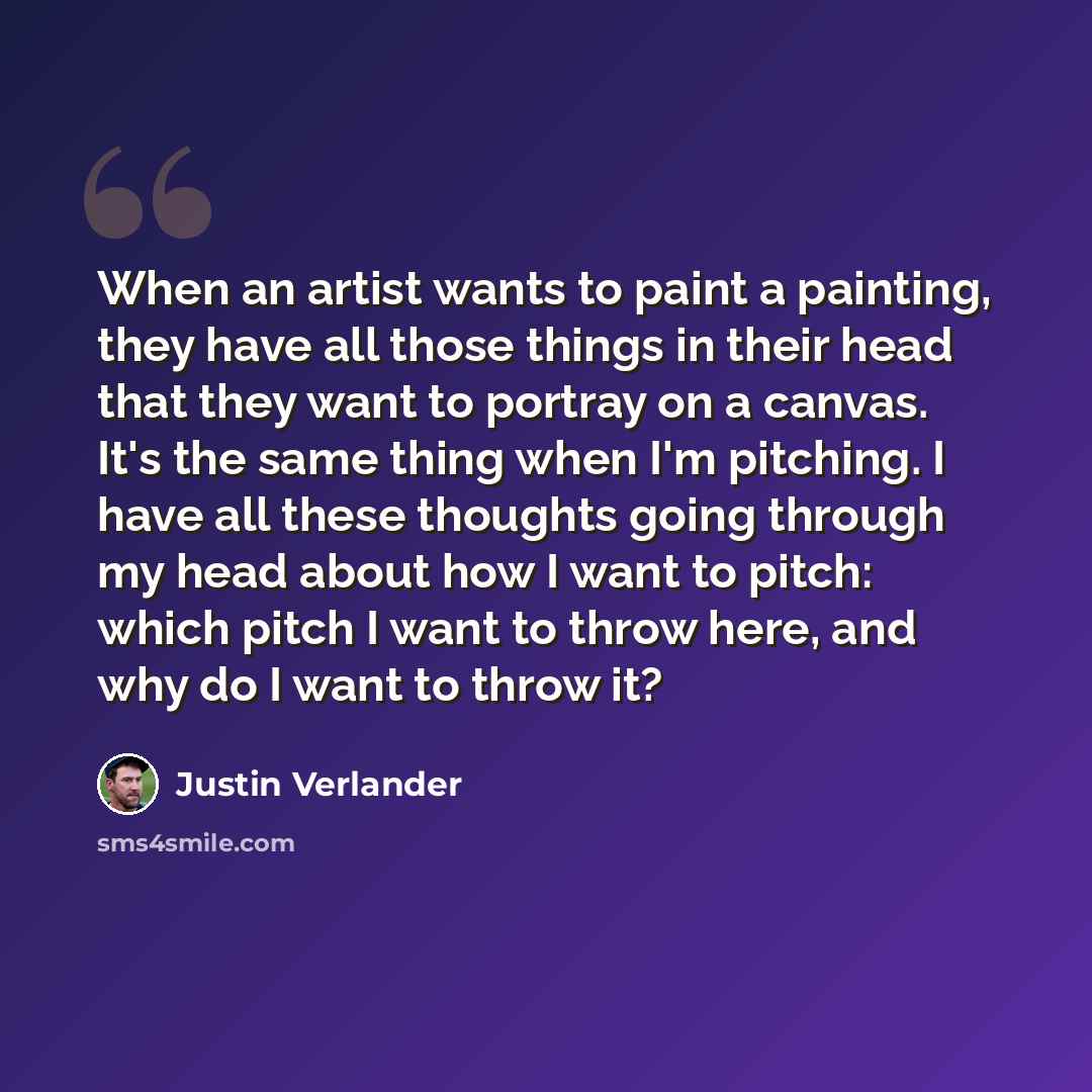 “When an artist wants to paint a painting, they have all those things in their head that they want to portray on a canvas. It's the same thing when I'm pitching. I have all these thoughts going through my head about how I want to pitch: which pitch I want to throw here, and why do I want to throw it?” quote by Justin Verlander