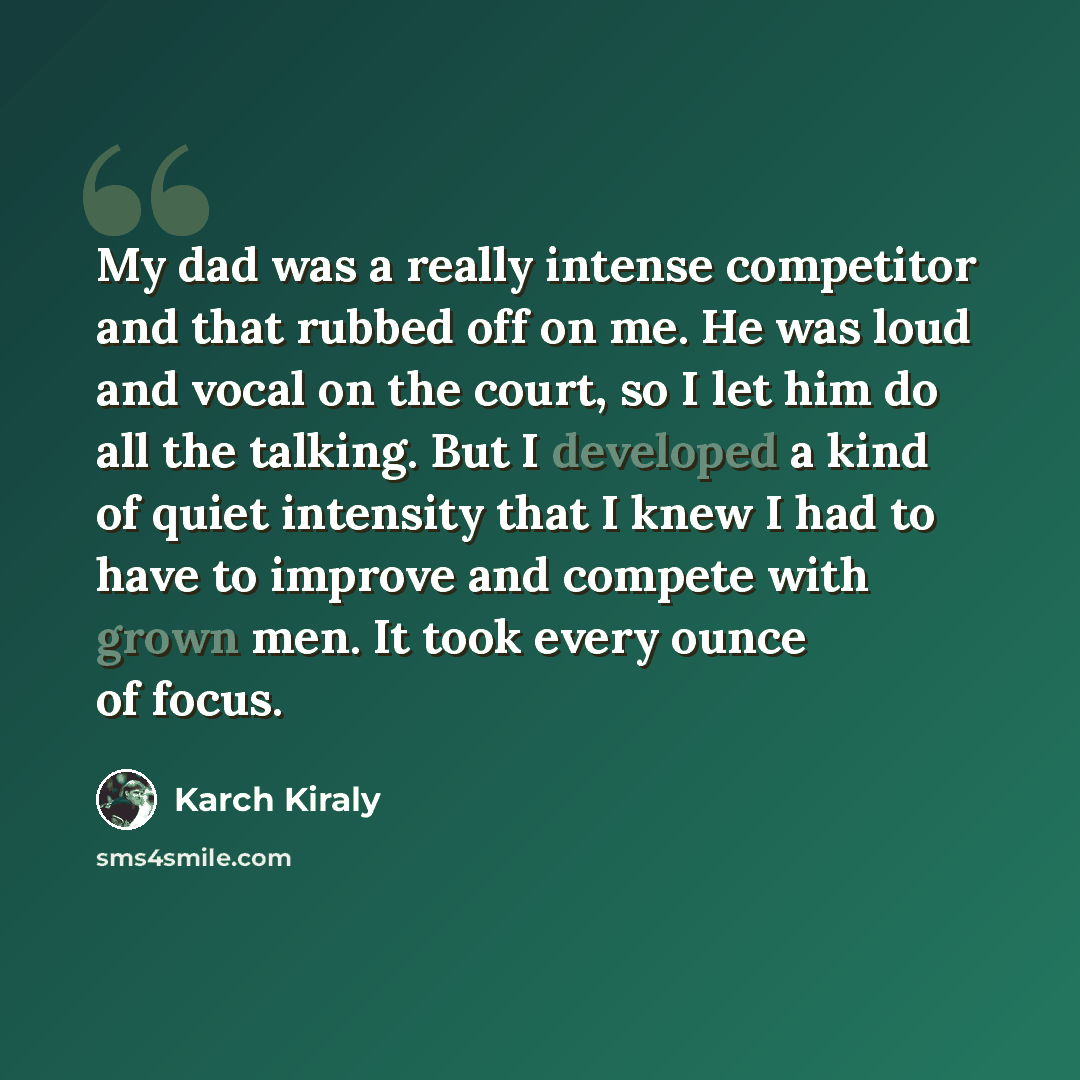 “My dad was a really intense competitor and that rubbed off on me. He was loud and vocal on the court, so I let him do all the talking. But I developed a kind of quiet intensity that I knew I had to have to improve and compete with grown men. It took every ounce of focus.” quote by Karch Kiraly
