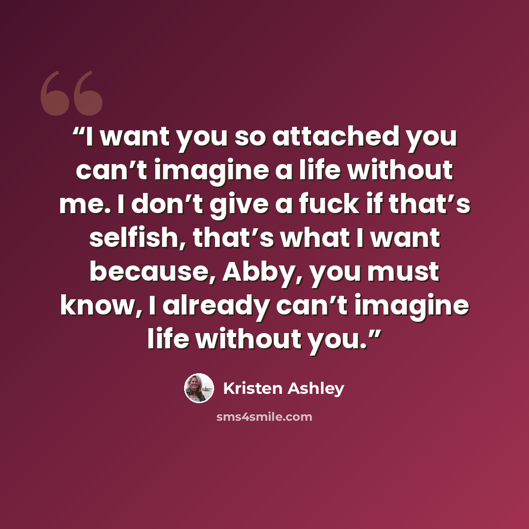 “I want you so attached you can’t imagine a life without me. I don’t give a fuck if that’s selfish, that’s what I want because, Abby, you must know, I already can’t imagine life without you.” quote by Kristen Ashley
