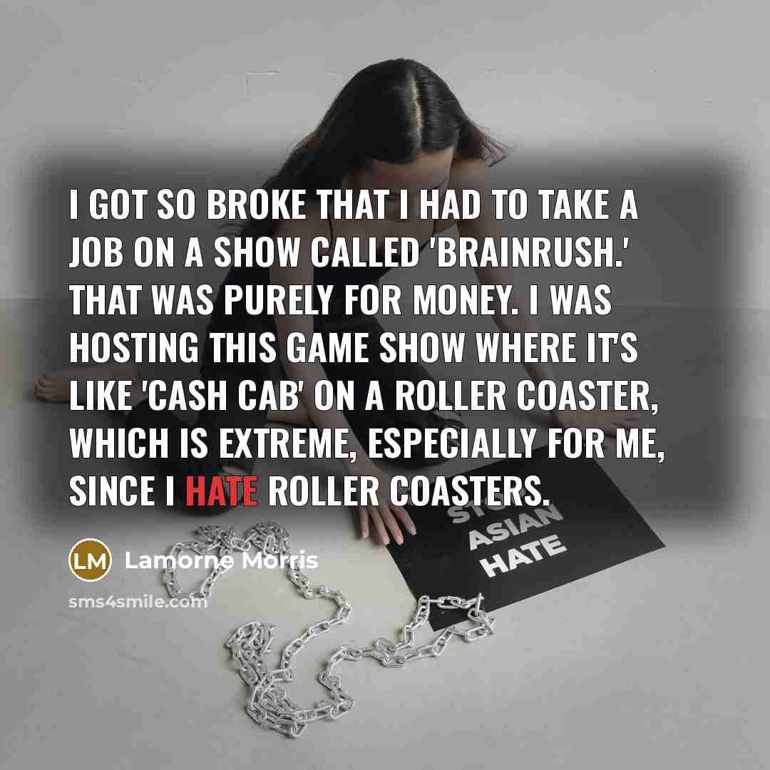 “I got so broke that I had to take a job on a show called 'BrainRush.' That was purely for money. I was hosting this game show where it's like 'Cash Cab' on a roller coaster, which is extreme, especially for me, since I hate roller coasters.” quote by Lamorne Morris