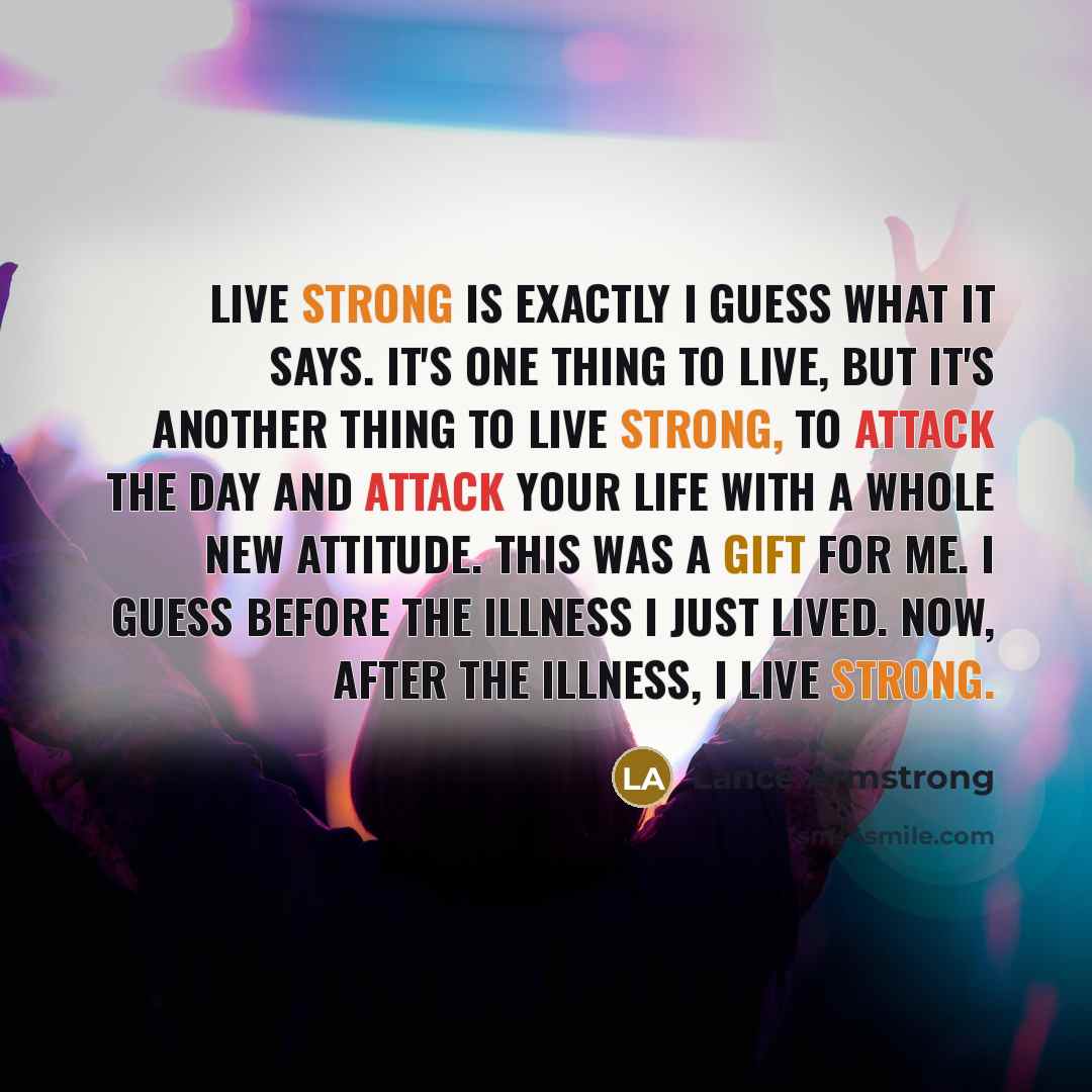 “Live strong is exactly I guess what it says. It's one thing to live, but it's another thing to live strong, to attack the day and attack your life with a whole new attitude. This was a gift for me. I guess before the illness I just lived. Now, after the illness, I live strong.” quote by Lance Armstrong