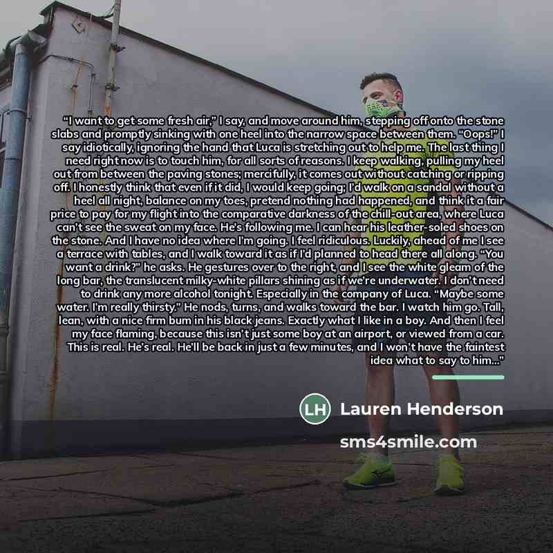 “I want to get some fresh air,” I say, and move around him, stepping off onto the stone slabs and promptly sinking with one heel into the narrow space between them. “Oops!” I say idiotically, ignoring the hand that Luca is stretching out to help me. The last thing I need right now is to touch him…” quote by Lauren Henderson