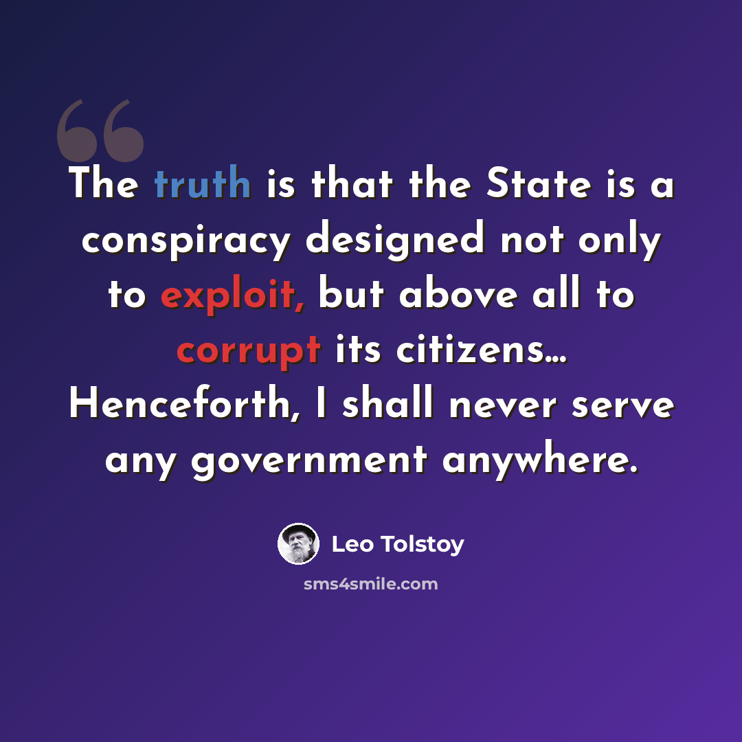 “The truth is that the State is a conspiracy designed not only to exploit, but above all to corrupt its citizens... Henceforth, I shall never serve any government anywhere.” quote by Leo Tolstoy