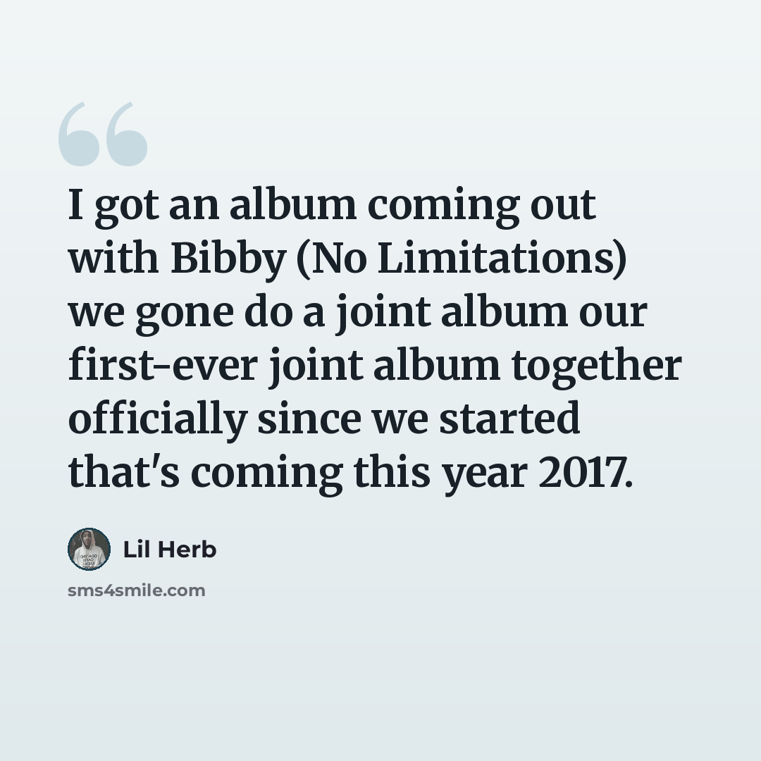 “I got an album coming out with Bibby (No Limitations) we gone do a joint album our first-ever joint album together officially since we started that's coming this year 2017.” quote by Lil Herb