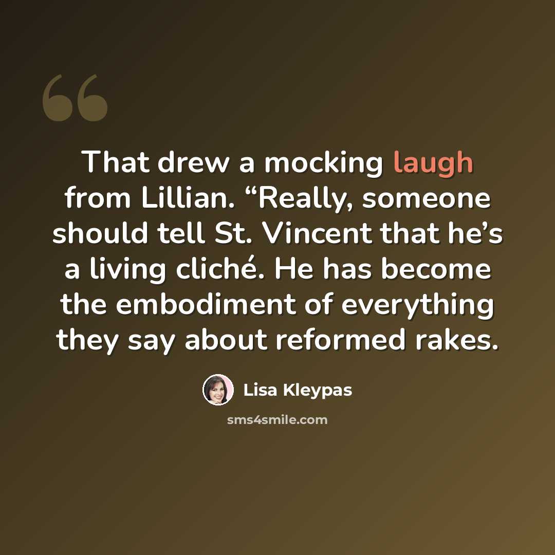 “That drew a mocking laugh from Lillian. “Really, someone should tell St. Vincent that he’s a living cliché. He has become the embodiment of everything they say about reformed rakes.” quote by Lisa Kleypas
