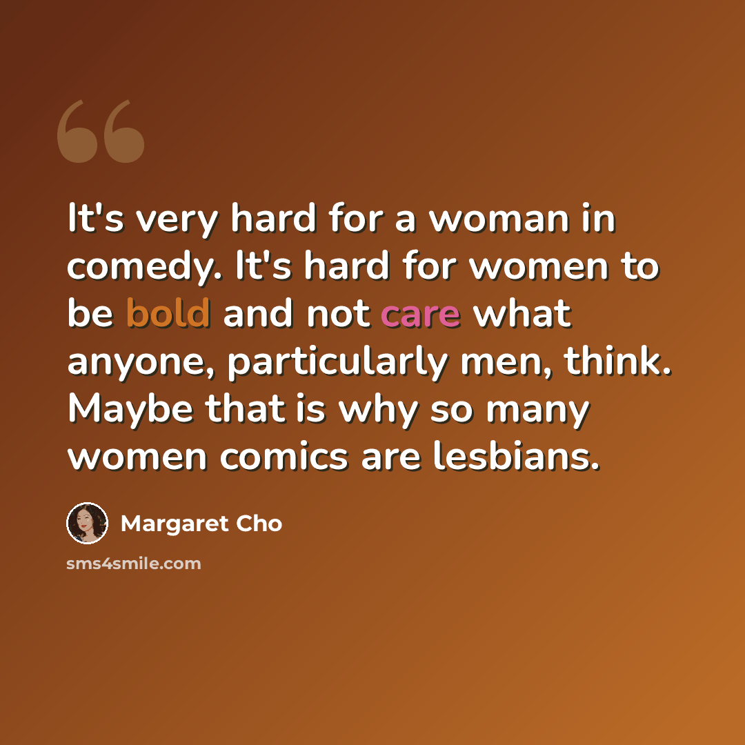 “It's very hard for a woman in comedy. It's hard for women to be bold and not care what anyone, particularly men, think. Maybe that is why so many women comics are lesbians.” quote by Margaret Cho