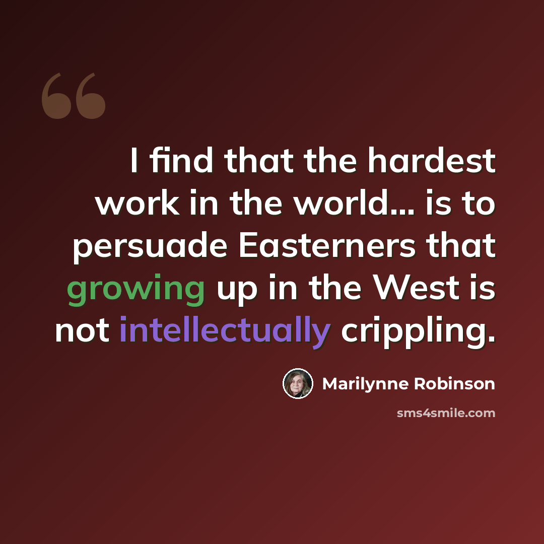 “I find that the hardest work in the world... is to persuade Easterners that growing up in the West is not intellectually crippling.” quote by Marilynne Robinson