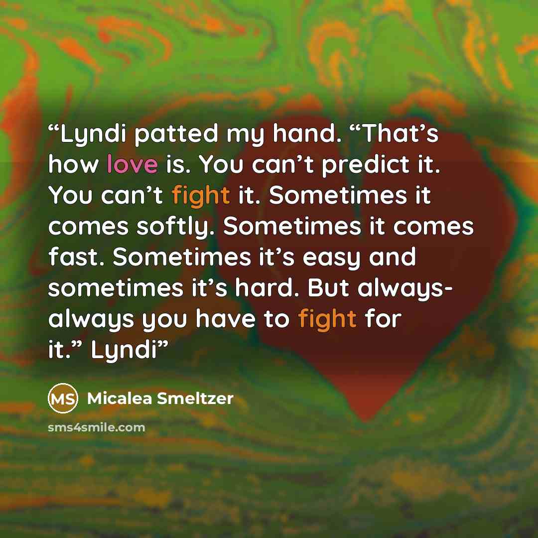“Lyndi patted my hand. “That’s how love is. You can’t predict it. You can’t fight it. Sometimes it comes softly. Sometimes it comes fast. Sometimes it’s easy and sometimes it’s hard. But always- always you have to fight for it.” Lyndi” quote by Micalea Smeltzer