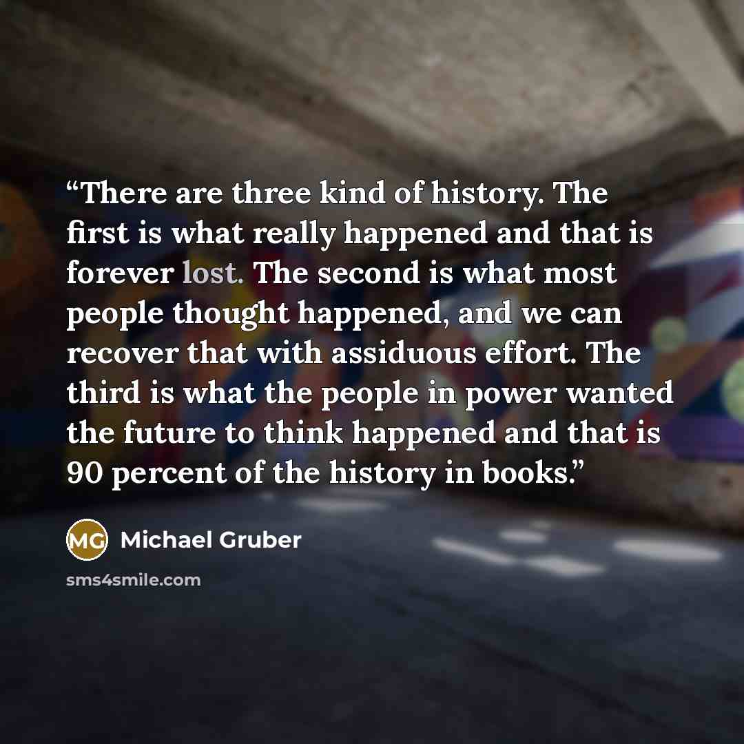 “There are three kind of history. The first is what really happened and that is forever lost. The second is what most people thought happened, and we can recover that with assiduous effort. The third is what the people in power wanted the future to think happened and that is 90 percent of the…” quote by Michael Gruber