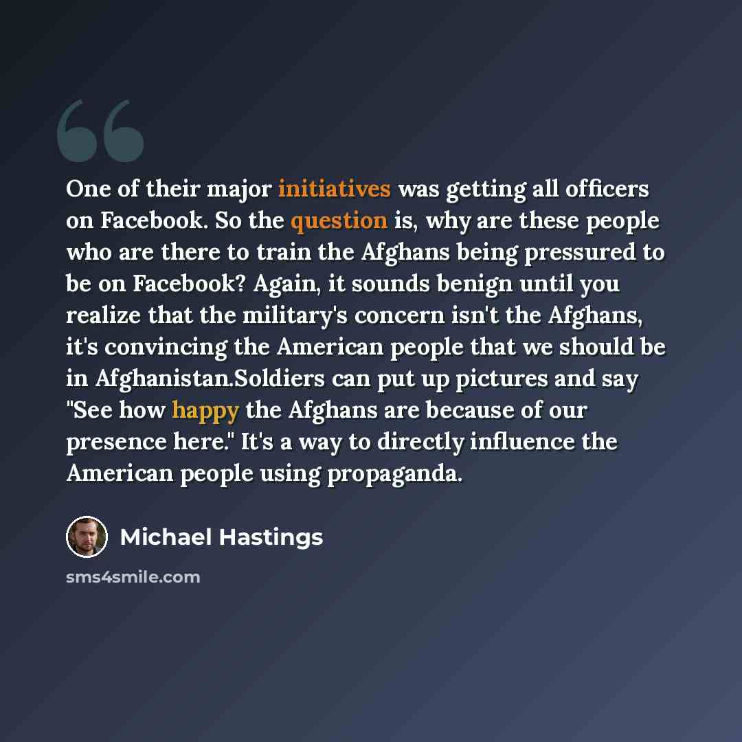 “One of their major initiatives was getting all officers on Facebook. So the question is, why are these people who are there to train the Afghans being pressured to be on Facebook? Again, it sounds benign until you realize that the military's concern isn't the Afghans, it's convincing the American…” quote by Michael Hastings