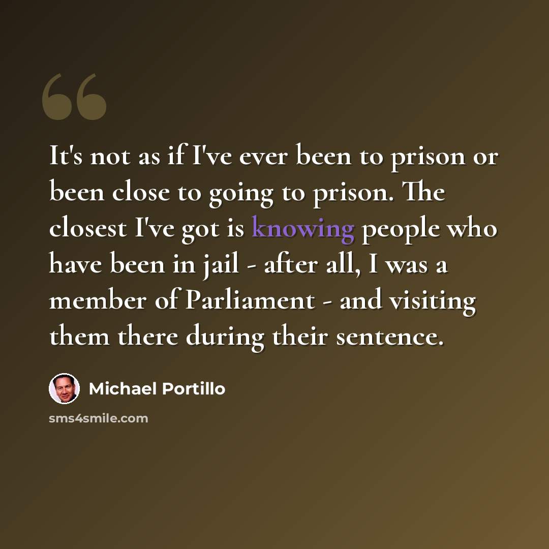 “It's not as if I've ever been to prison or been close to going to prison. The closest I've got is knowing people who have been in jail - after all, I was a member of Parliament - and visiting them there during their sentence.” quote by Michael Portillo