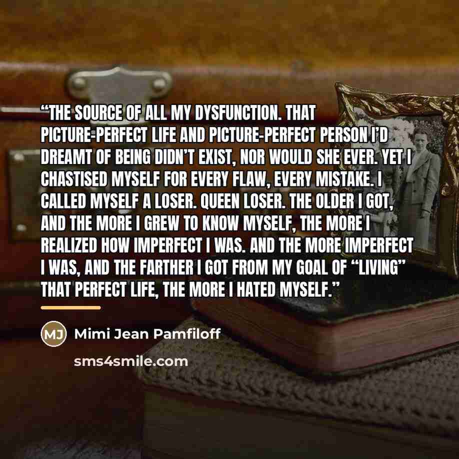 “The source of all my dysfunction. That picture-perfect life and picture-perfect person I’d dreamt of being didn’t exist, nor would she ever. Yet I chastised myself for every flaw, every mistake. I called myself a loser. Queen Loser. The older I got, and the more I grew to know myself, the more I…” quote by Mimi Jean Pamfiloff