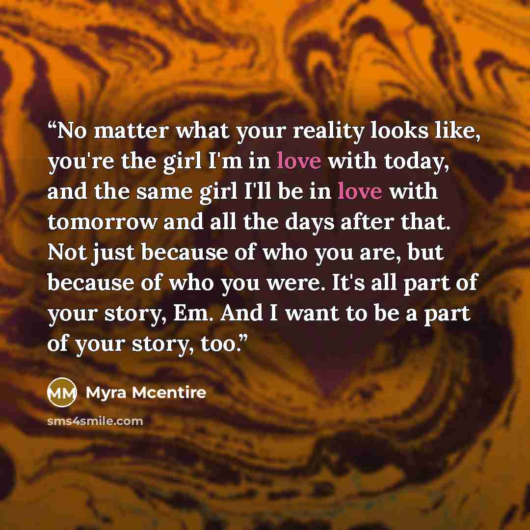“No matter what your reality looks like, you're the girl I'm in love with today, and the same girl I'll be in love with tomorrow and all the days after that. Not just because of who you are, but because of who you were. It's all part of your story, Em. And I want to be a part of your story, too.” quote by Myra McEntire