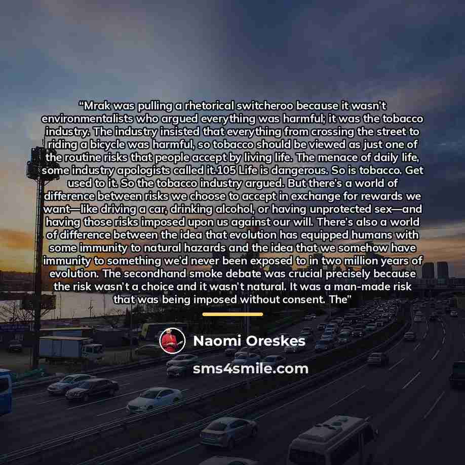 “Mrak was pulling a rhetorical switcheroo because it wasn’t environmentalists who argued everything was harmful; it was the tobacco industry. The industry insisted that everything from crossing the street to riding a bicycle was harmful, so tobacco should be viewed as just one of the routine risks…” quote by Naomi Oreskes