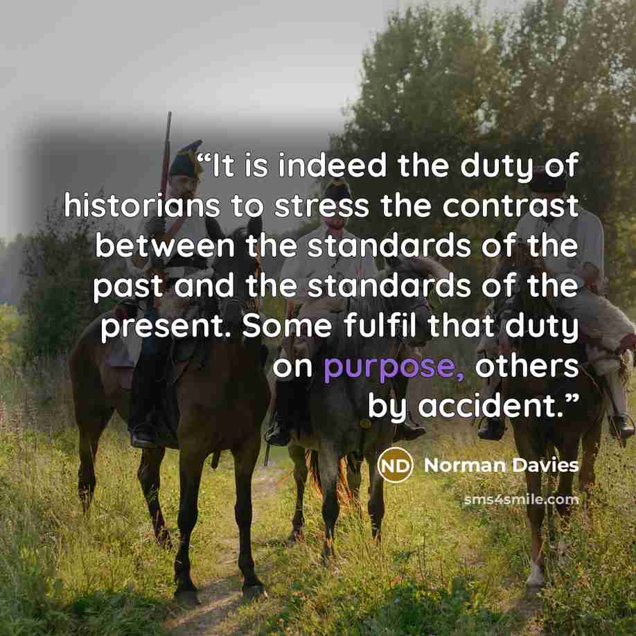 “It is indeed the duty of historians to stress the contrast between the standards of the past and the standards of the present. Some fulfil that duty on purpose, others by accident.” quote by Norman Davies