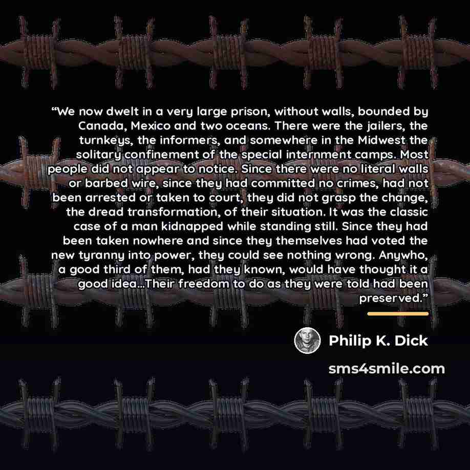 “We now dwelt in a very large prison, without walls, bounded by Canada, Mexico and two oceans. There were the jailers, the turnkeys, the informers, and somewhere in the Midwest the solitary confinement of the special internment camps. Most people did not appear to notice. Since there were no…” quote by Philip K. Dick