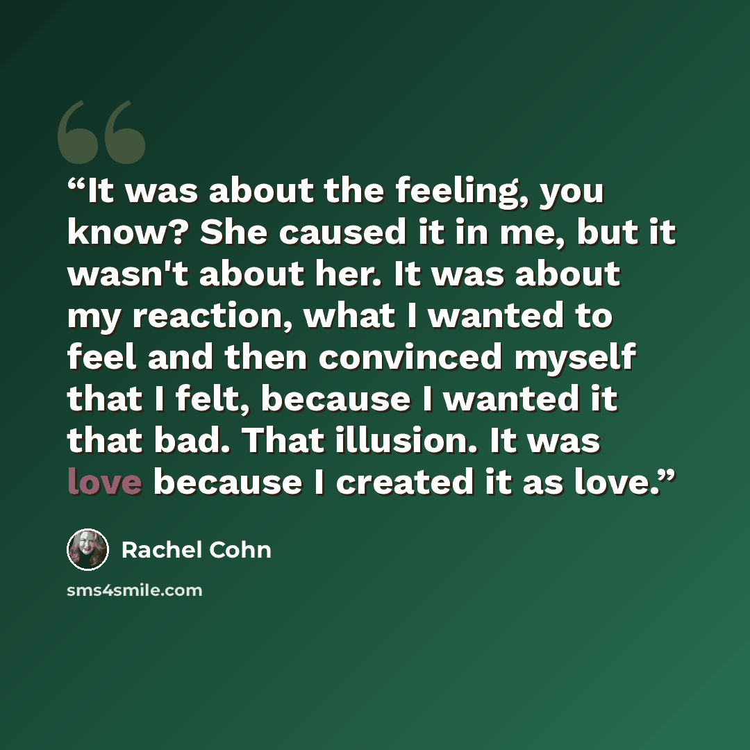 “It was about the feeling, you know? She caused it in me, but it wasn't about her. It was about my reaction, what I wanted to feel and then convinced myself that I felt, because I wanted it that bad. That illusion. It was love because I created it as love.” quote by Rachel Cohn