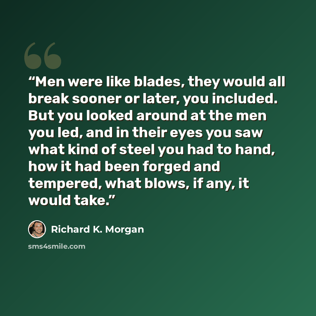 “Men were like blades, they would all break sooner or later, you included. But you looked around at the men you led, and in their eyes you saw what kind of steel you had to hand, how it had been forged and tempered, what blows, if any, it would take.” quote by Richard K. Morgan
