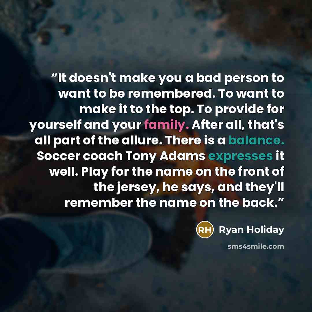“It doesn't make you a bad person to want to be remembered. To want to make it to the top. To provide for yourself and your family. After all, that's all part of the allure. There is a balance. Soccer coach Tony Adams expresses it well. Play for the name on the front of the jersey, he says, and…” quote by Ryan Holiday