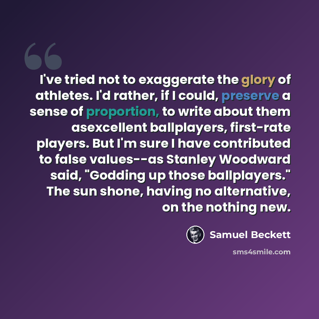 “I've tried not to exaggerate the glory of athletes. I'd rather, if I could, preserve a sense of proportion, to write about them asexcellent ballplayers, first-rate players. But I'm sure I have contributed to false values--as Stanley Woodward said, "Godding up those ballplayers." The sun shone…” quote by Samuel Beckett