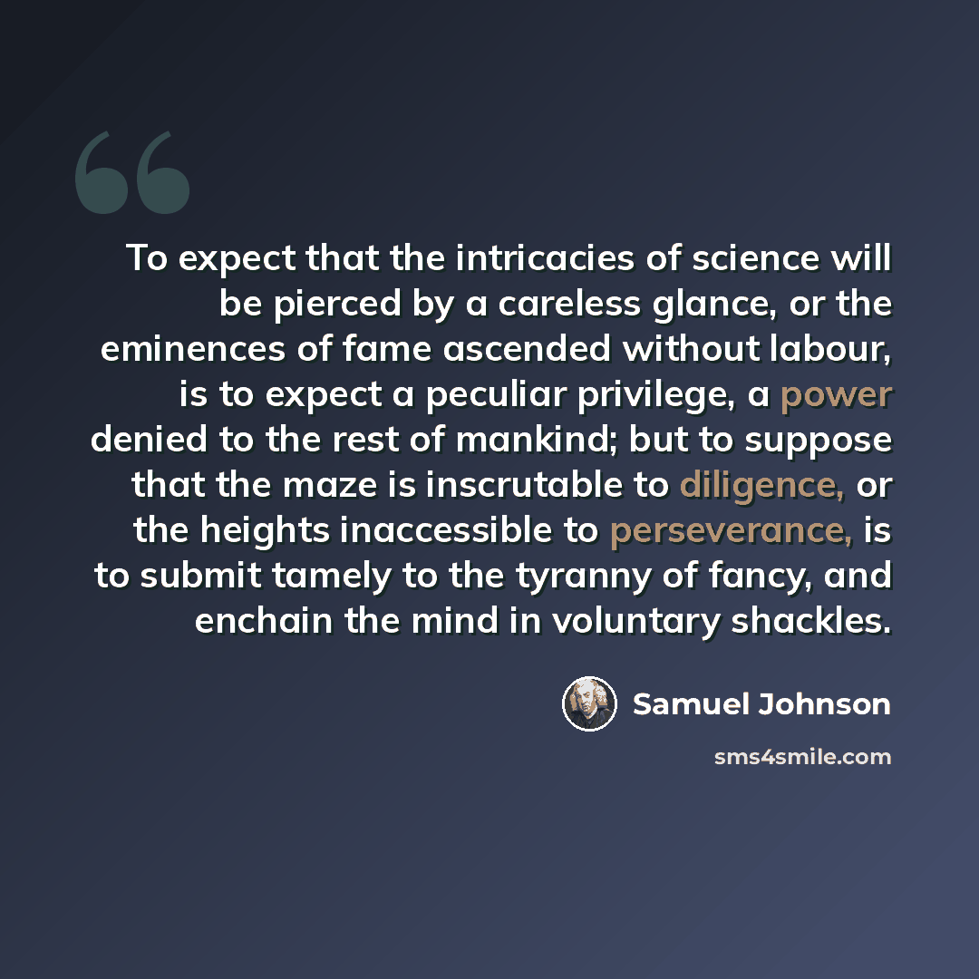 “To expect that the intricacies of science will be pierced by a careless glance, or the eminences of fame ascended without labour, is to expect a peculiar privilege, a power denied to the rest of mankind; but to suppose that the maze is inscrutable to diligence, or the heights inaccessible to…” quote by Samuel Johnson