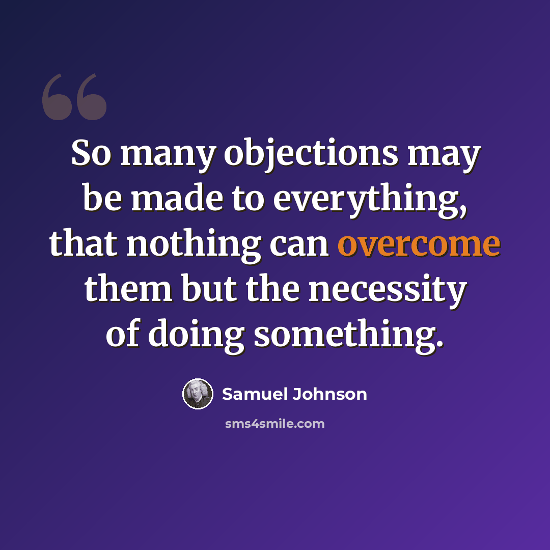 “So many objections may be made to everything, that nothing can overcome them but the necessity of doing something.” quote by Samuel Johnson