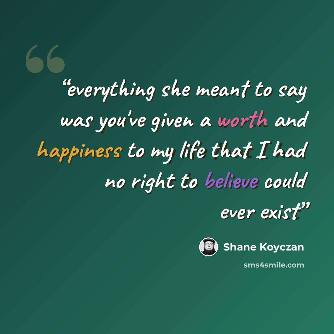 “everything she meant to say was you've given a worth and happiness to my life that I had no right to believe could ever exist” quote by Shane Koyczan