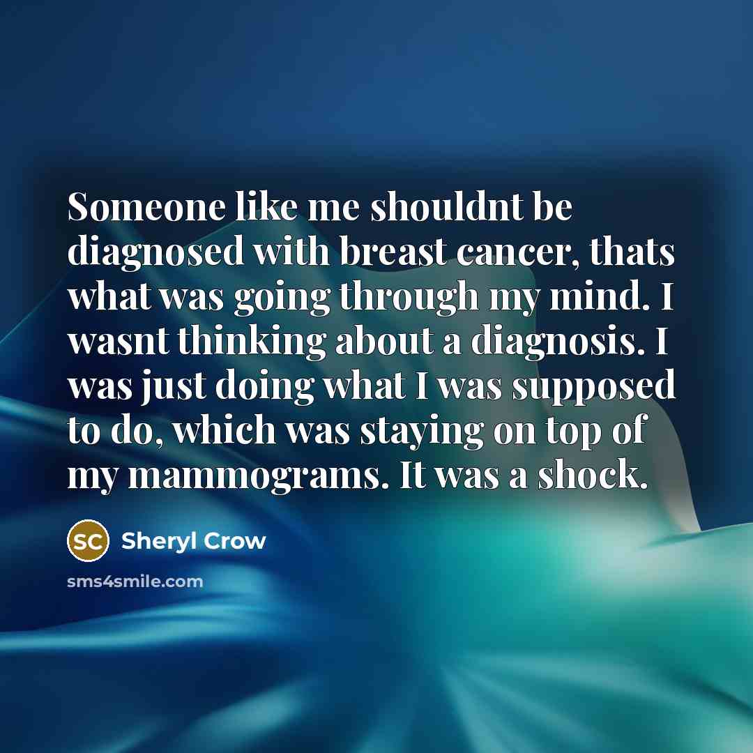 “Someone like me shouldnt be diagnosed with breast cancer, thats what was going through my mind. I wasnt thinking about a diagnosis. I was just doing what I was supposed to do, which was staying on top of my mammograms. It was a shock.” quote by Sheryl Crow
