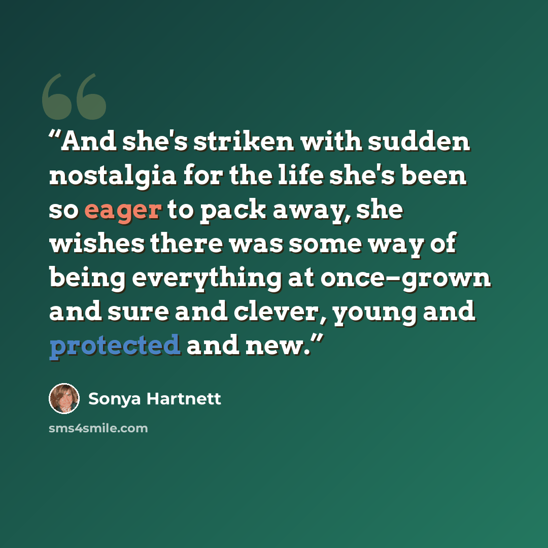 “And she's striken with sudden nostalgia for the life she's been so eager to pack away, she wishes there was some way of being everything at once–grown and sure and clever, young and protected and new.” quote by Sonya Hartnett