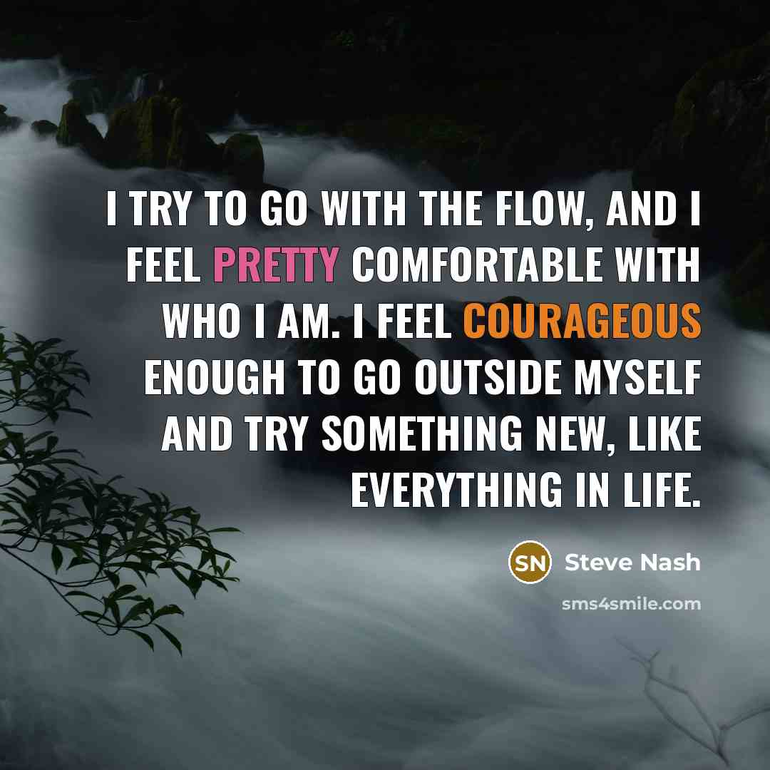 “I try to go with the flow, and I feel pretty comfortable with who I am. I feel courageous enough to go outside myself and try something new, like everything in life.” quote by Steve Nash