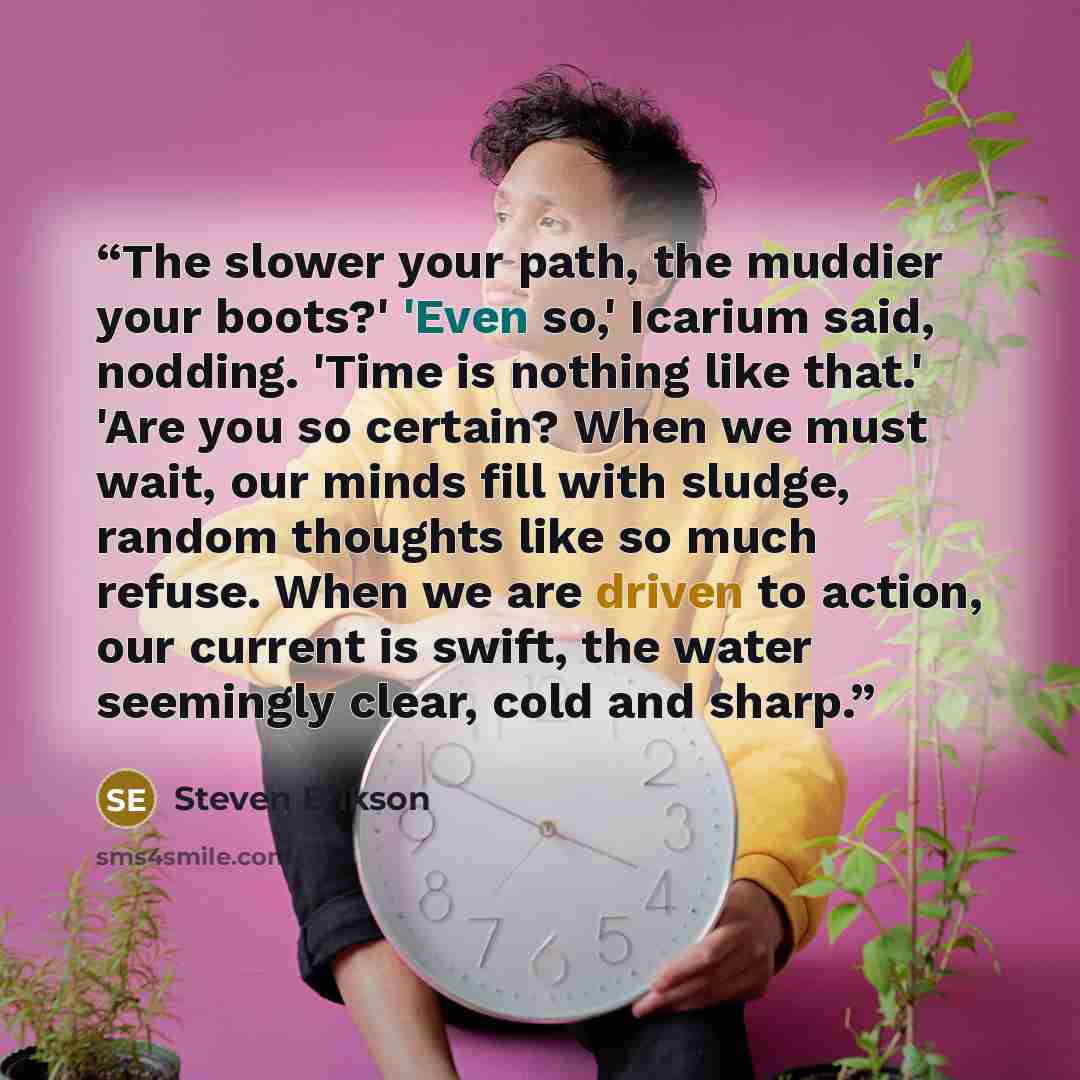 “The slower your path, the muddier your boots?' 'Even so,' Icarium said, nodding. 'Time is nothing like that.' 'Are you so certain? When we must wait, our minds fill with sludge, random thoughts like so much refuse. When we are driven to action, our current is swift, the water seemingly clear, cold…” quote by Steven Erikson