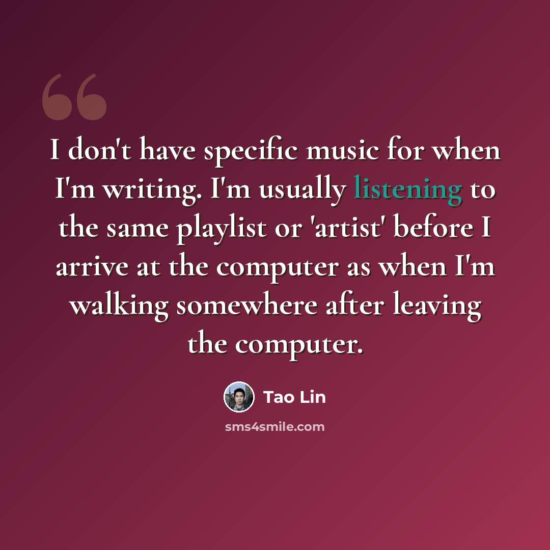 “I don't have specific music for when I'm writing. I'm usually listening to the same playlist or 'artist' before I arrive at the computer as when I'm walking somewhere after leaving the computer.” quote by Tao Lin