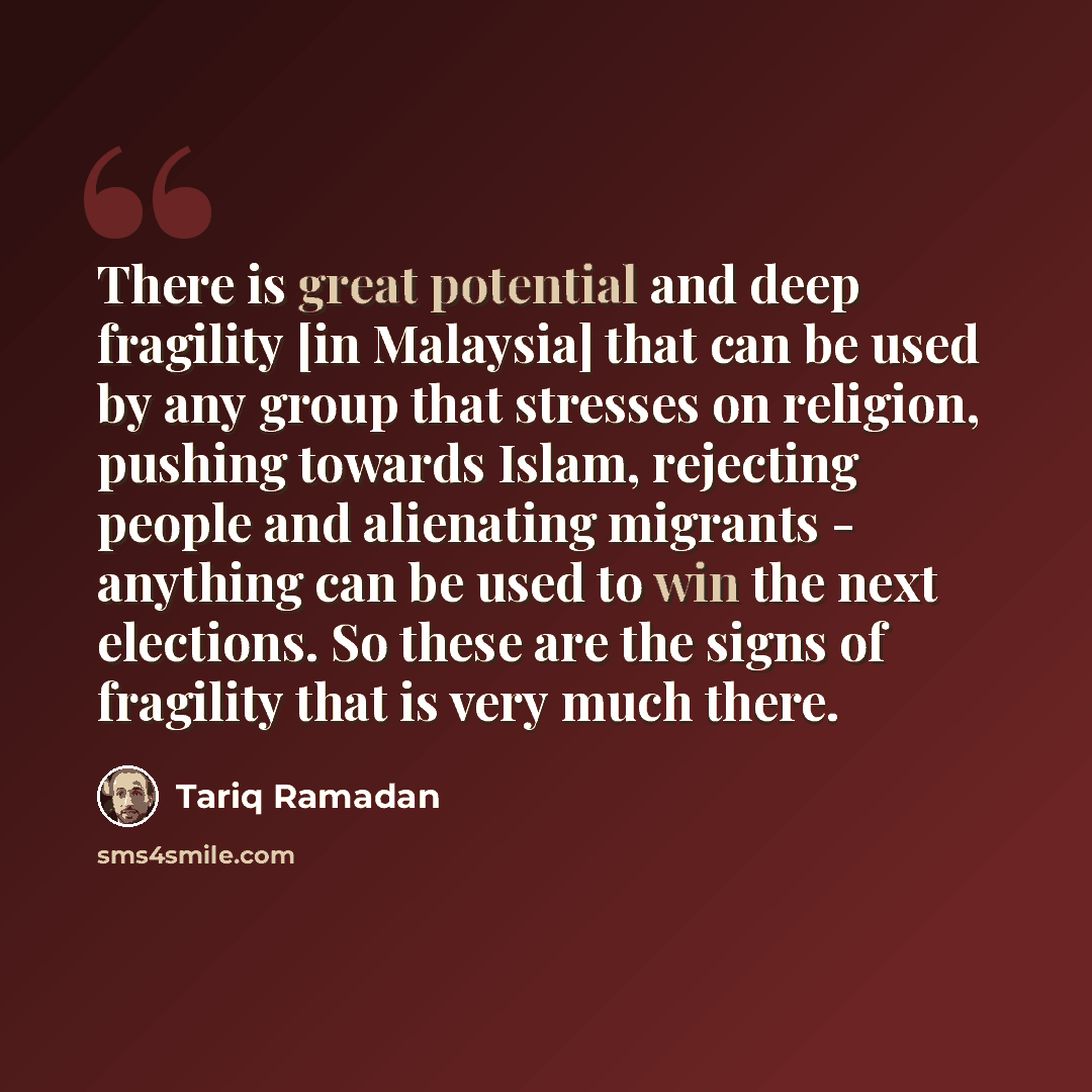“There is great potential and deep fragility [in Malaysia] that can be used by any group that stresses on religion, pushing towards Islam, rejecting people and alienating migrants - anything can be used to win the next elections. So these are the signs of fragility that is very much there.” quote by Tariq Ramadan