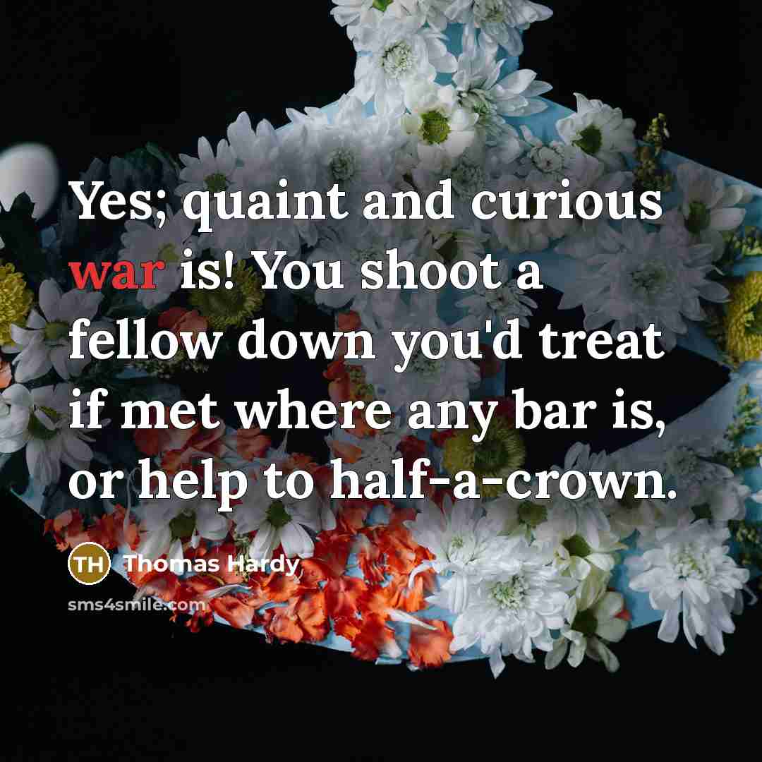 “Yes; quaint and curious war is! You shoot a fellow down you'd treat if met where any bar is, or help to half-a-crown.” quote by Thomas Hardy